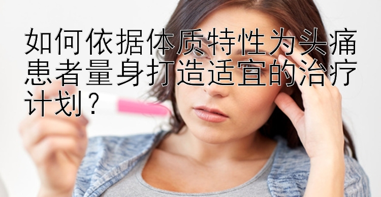 如何依据体质特性为头痛患者量身打造适宜的治疗计划？