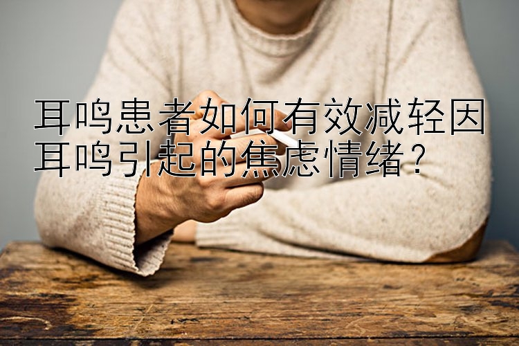 耳鸣患者如何有效减轻因耳鸣引起的焦虑情绪？