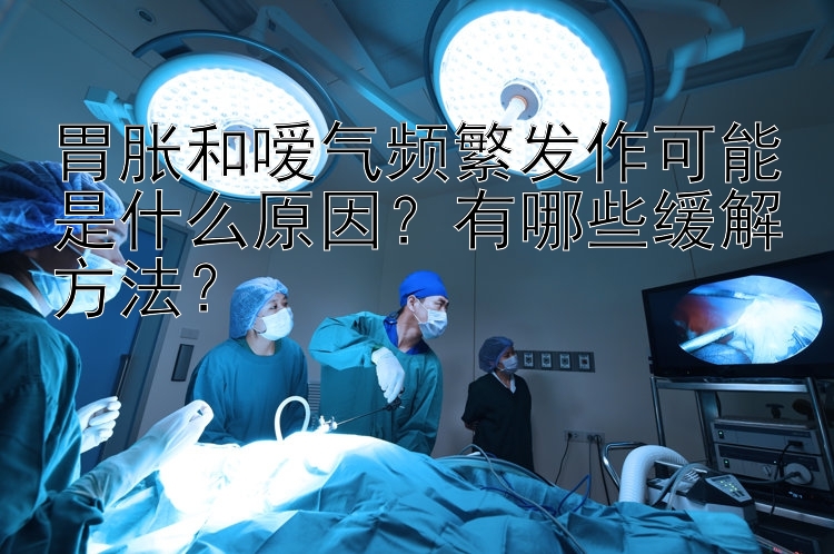 胃胀和嗳气频繁发作可能是什么原因？有哪些缓解方法？