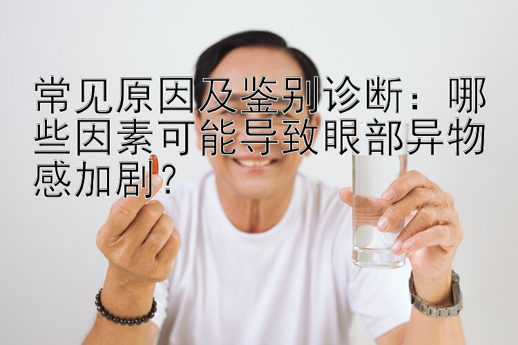 常见原因及鉴别诊断：哪些因素可能导致眼部异物感加剧？