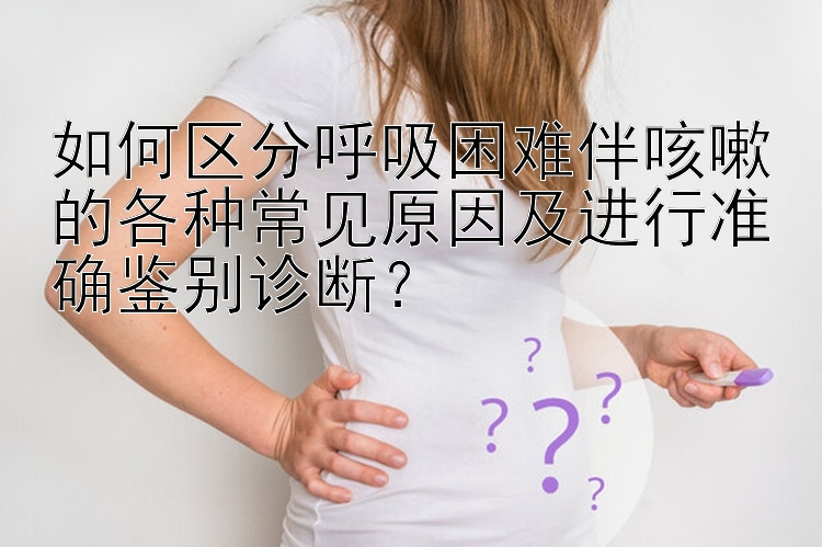 如何区分呼吸困难伴咳嗽的各种常见原因及进行准确鉴别诊断？