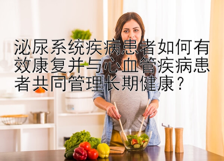 泌尿系统疾病患者如何有效康复并与心血管疾病患者共同管理长期健康？