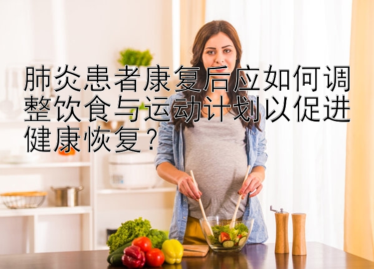 肺炎患者康复后应如何调整饮食与运动计划以促进健康恢复？