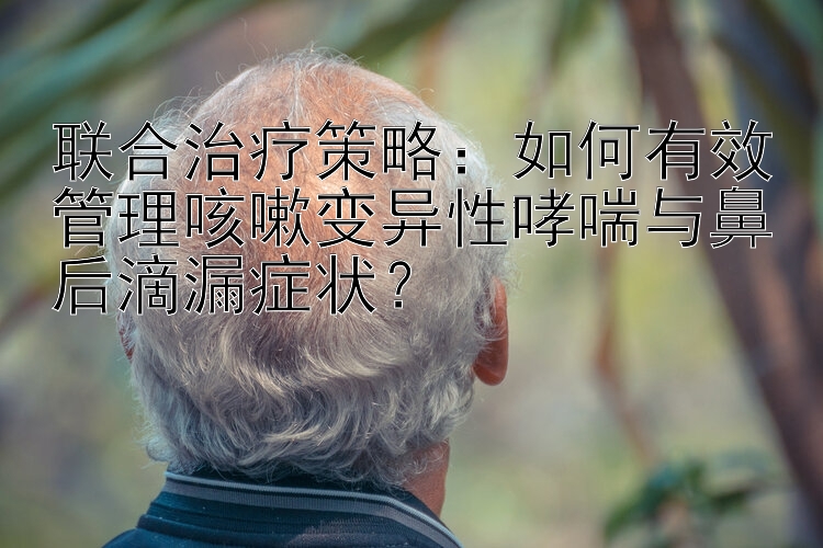 联合治疗策略：如何有效管理咳嗽变异性哮喘与鼻后滴漏症状？