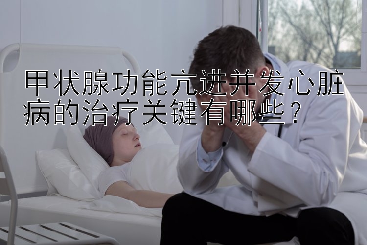 甲状腺功能亢进并发心脏病的治疗关键有哪些？