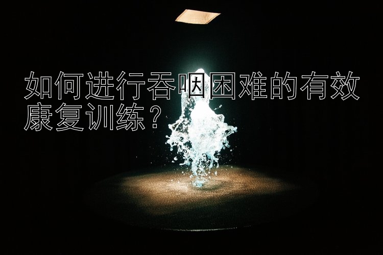 如何进行吞咽困难的有效康复训练？