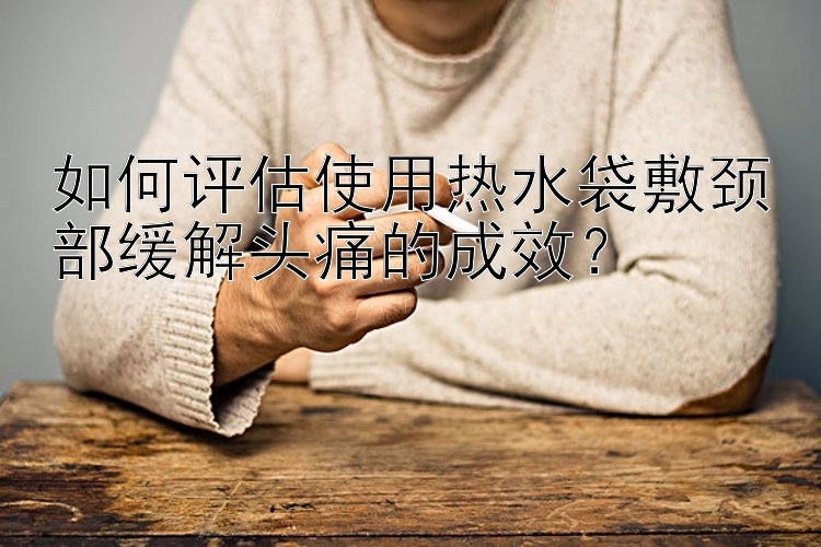 如何评估使用热水袋敷颈部缓解头痛的成效？