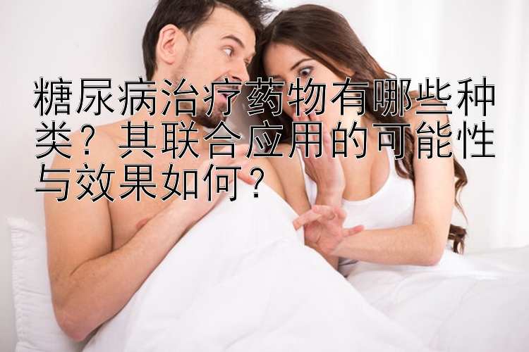 糖尿病治疗药物有哪些种类？其联合应用的可能性与效果如何？