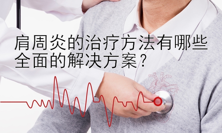 肩周炎的治疗方法有哪些全面的解决方案？