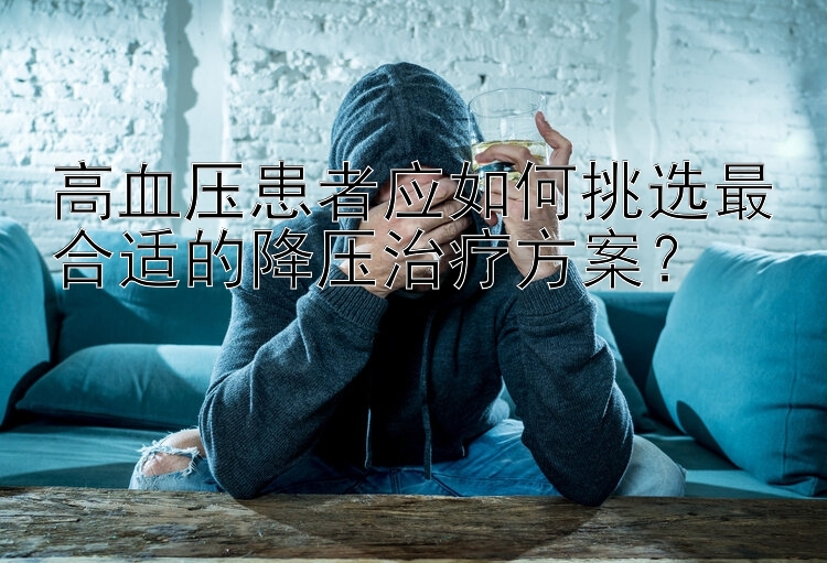 高血压患者应如何挑选最合适的降压治疗方案？