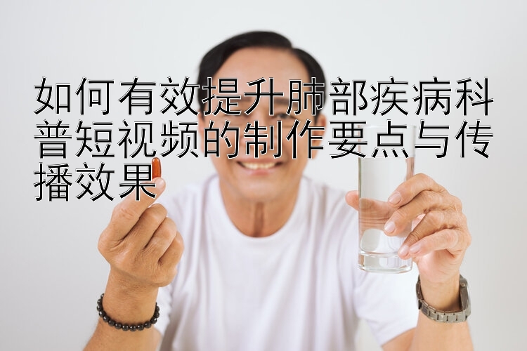 如何有效提升肺部疾病科普短视频的制作要点与传播效果