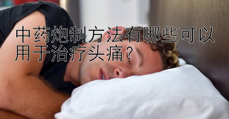 中药炮制方法有哪些可以用于治疗头痛？