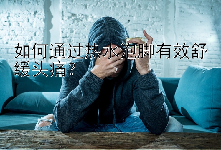 深圳幸运飞艇 如何通过热水泡脚有效舒缓头痛？