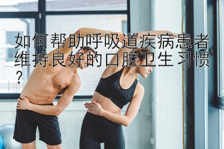 如何帮助呼吸道疾病患者维持良好的口腔卫生习惯？