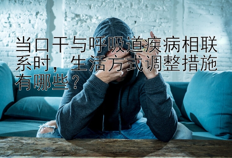 当口干与呼吸道疾病相联系时，生活方式调整措施有哪些？