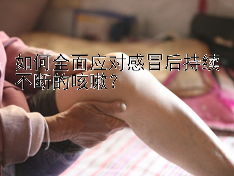 如何全面应对感冒后持续不断的咳嗽？