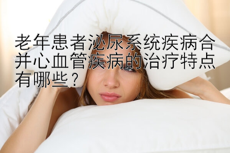 老年患者泌尿系统疾病合并心血管疾病的治疗特点有哪些？