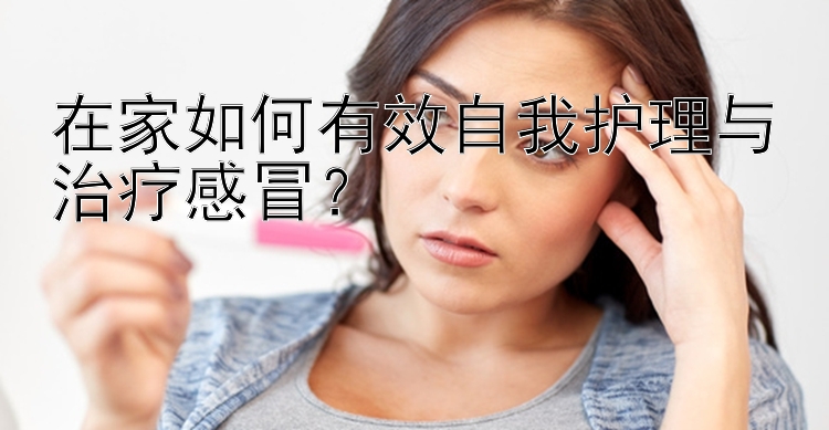 在家如何有效自我护理与治疗感冒？