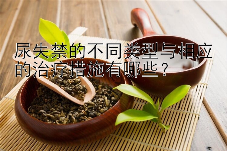 尿失禁的不同类型与相应的治疗措施有哪些？