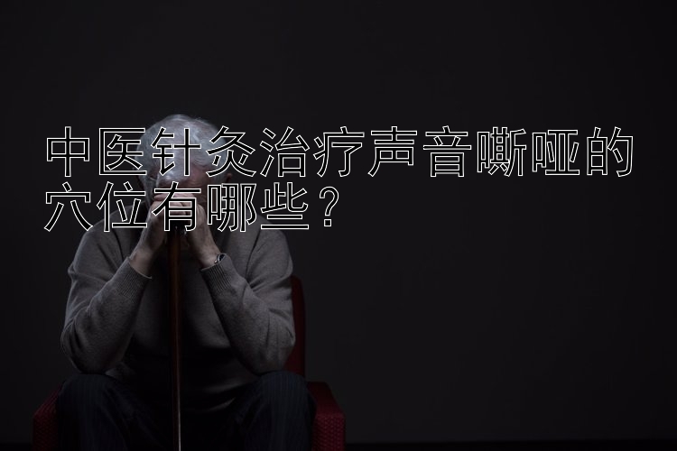 中医针灸治疗声音嘶哑的穴位有哪些？