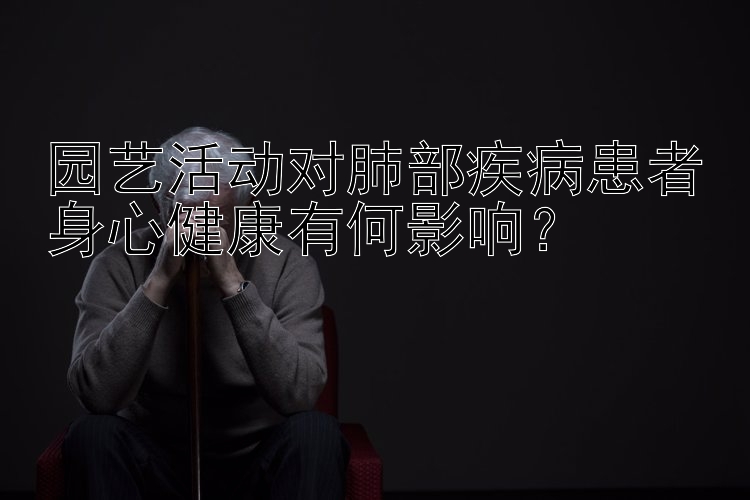 园艺活动对肺部疾病患者身心健康有何影响？