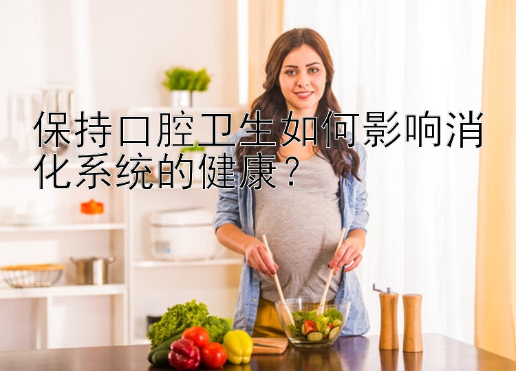 保持口腔卫生如何影响消化系统的健康？