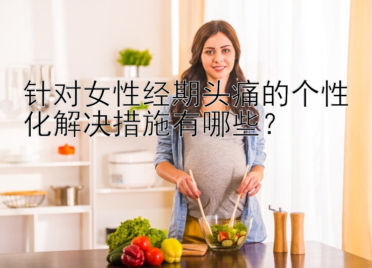 针对女性经期头痛的个性化解决措施有哪些？