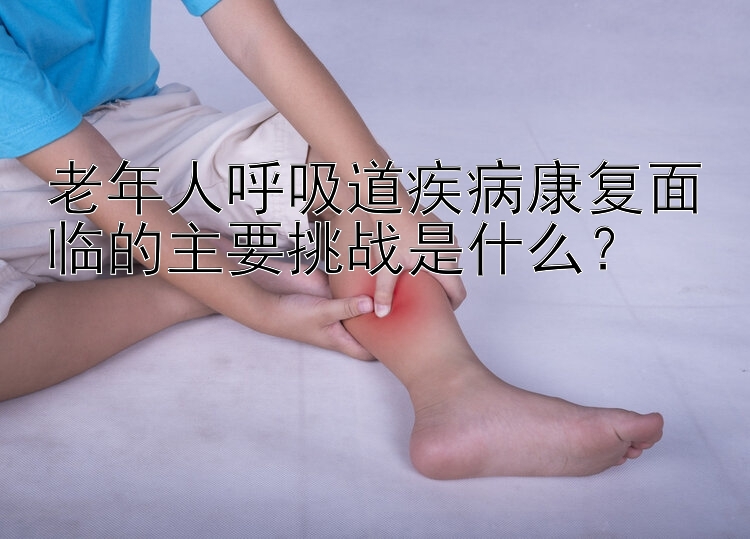 老年人呼吸道疾病康复面临的主要挑战是什么？