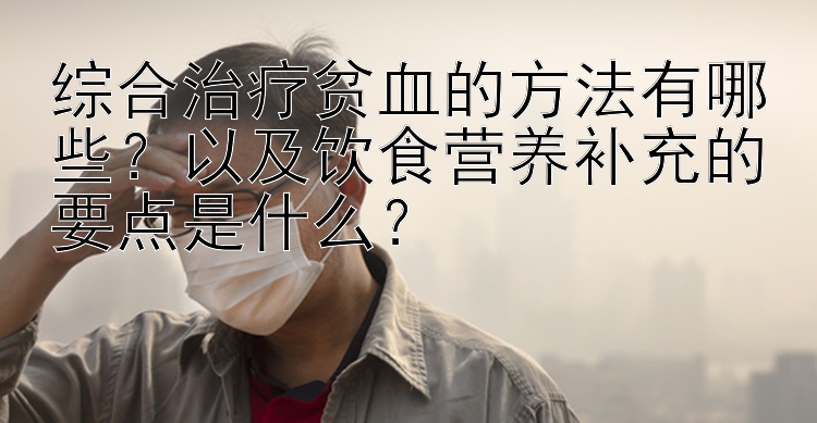 综合治疗贫血的方法有哪些？以及饮食营养补充的要点是什么？