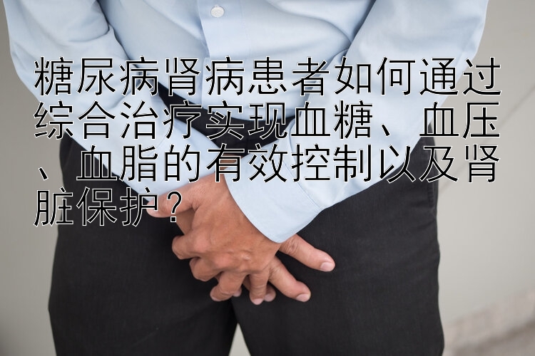 糖尿病肾病患者如何通过综合治疗实现血糖、血压、血脂的有效控制以及肾脏保护？