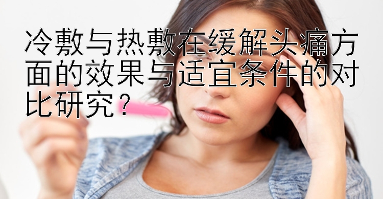 冷敷与热敷在缓解头痛方面的效果与适宜条件的对比研究？