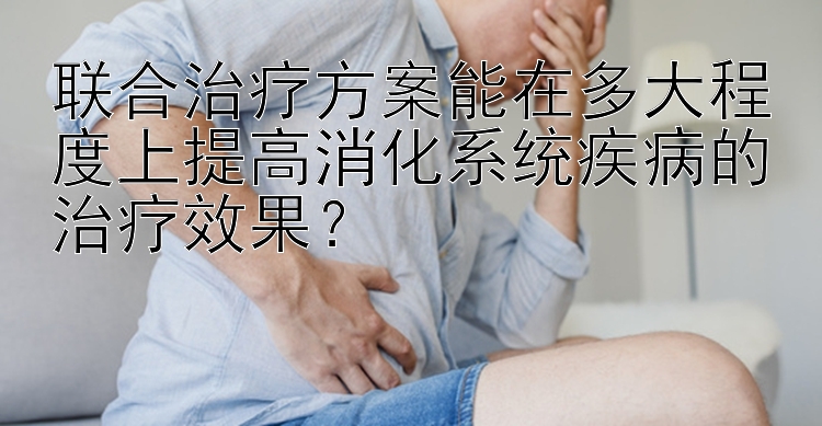 联合治疗方案能在多大程度上提高消化系统疾病的治疗效果？