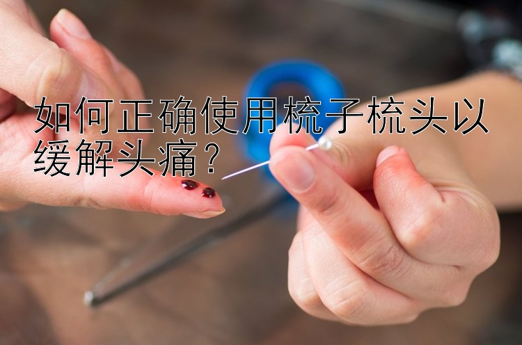 如何正确使用梳子梳头以缓解头痛？