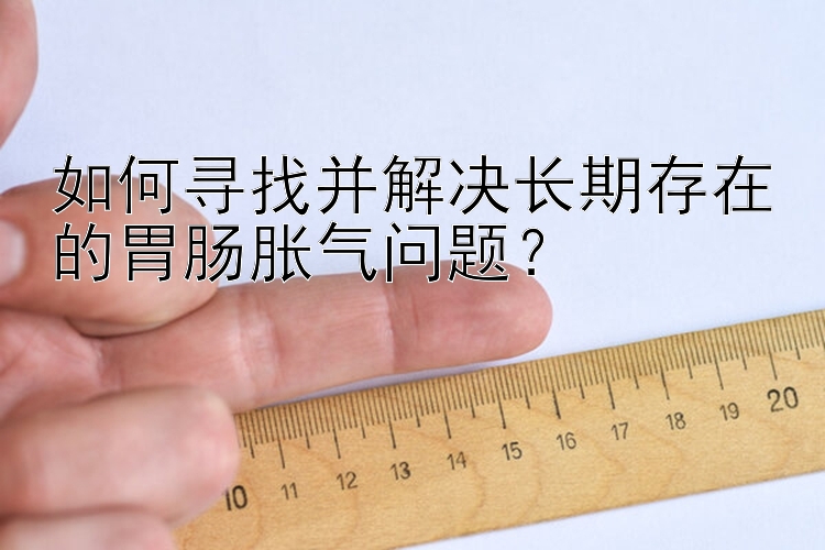 大发乐发官方直属邀请码 如何寻找并解决长期存在的胃肠胀气问题？