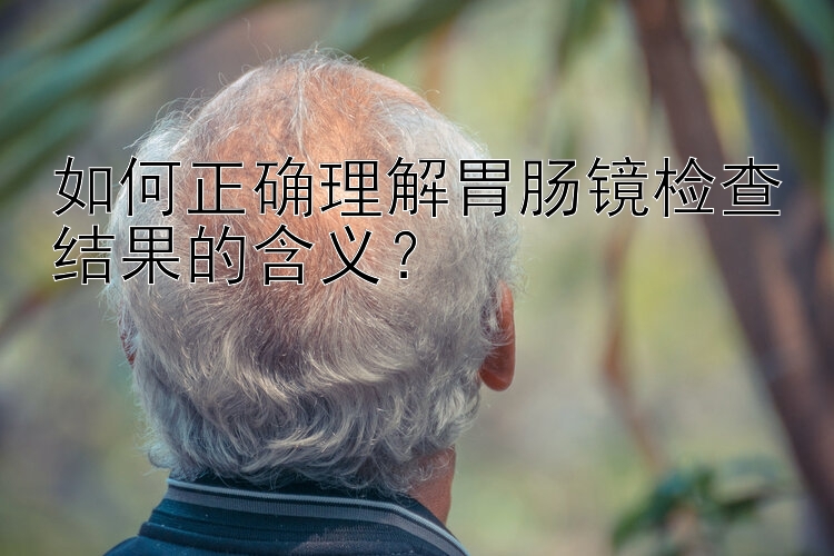 如何正确理解胃肠镜检查结果的含义？