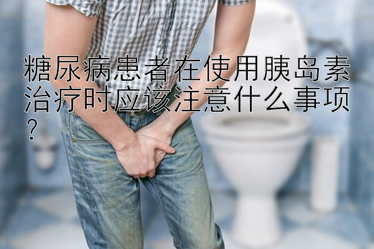 糖尿病患者在使用胰岛素治疗时应该注意什么事项？