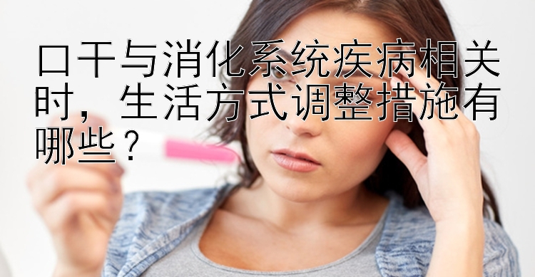 口干与消化系统疾病相关时，生活方式调整措施有哪些？