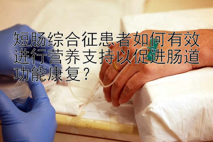 短肠综合征患者如何有效进行营养支持以促进肠道功能康复？