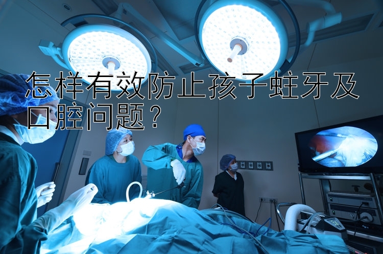 怎样有效防止孩子蛀牙及口腔问题？