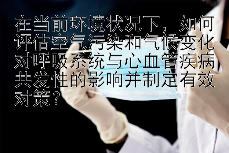 在当前环境状况下，如何评估空气污染和气候变化对呼吸系统与心血管疾病共发性的影响并制定有效对策？