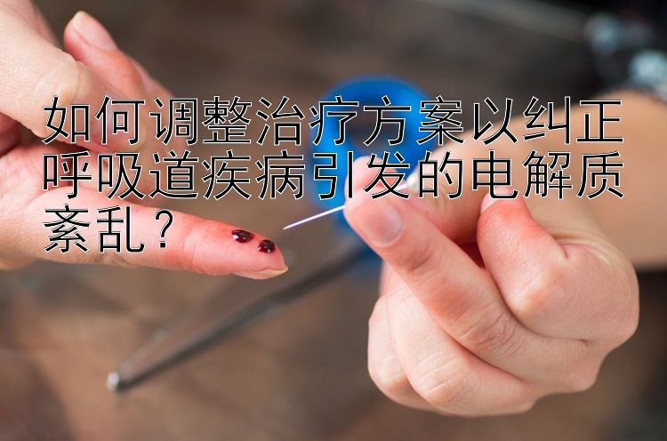 如何调整治疗方案以纠正呼吸道疾病引发的电解质紊乱？