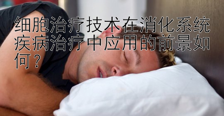 细胞治疗技术在消化系统疾病治疗中应用的前景如何？