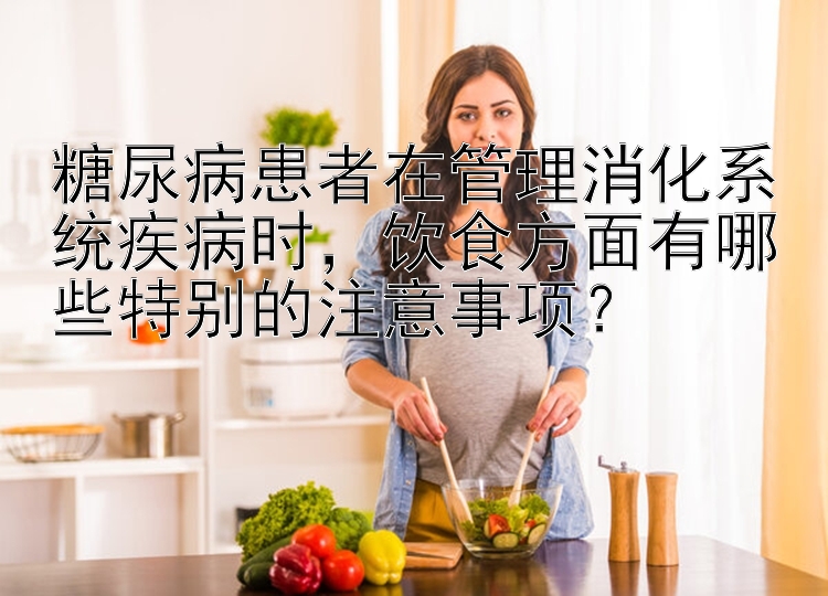 糖尿病患者在管理消化系统疾病时，饮食方面有哪些特别的注意事项？