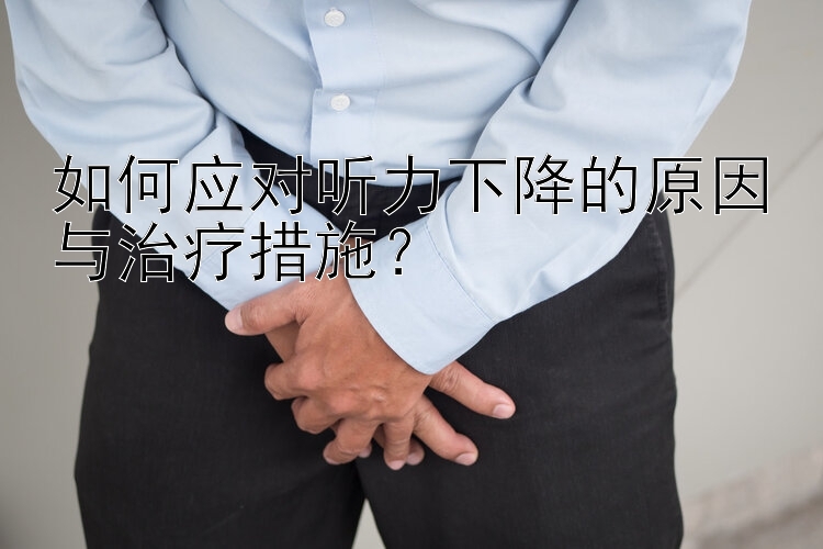 如何应对听力下降的原因与治疗措施？