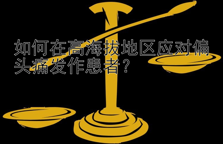 如何在高海拔地区应对偏头痛发作患者？