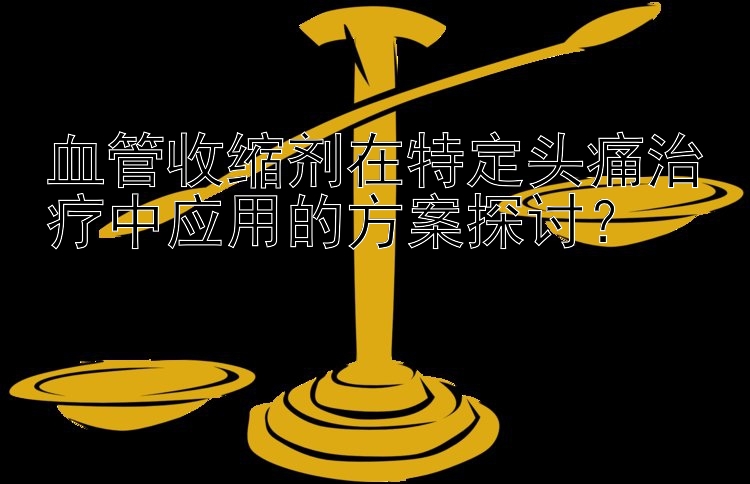 血管收缩剂在特定头痛治疗中应用的方案探讨？