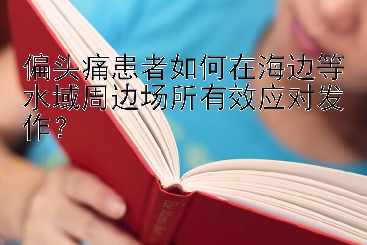 偏头痛患者如何在海边等水域周边场所有效应对发作？