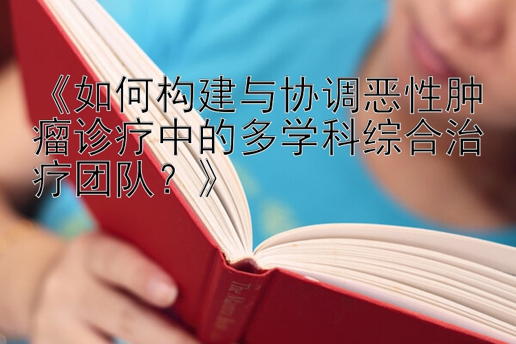 《如何构建与协调恶性肿瘤诊疗中的多学科综合治疗团队？》