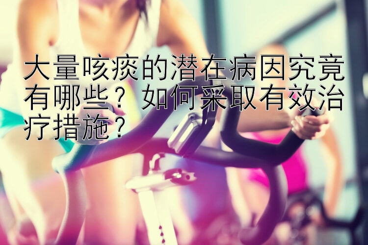 大量咳痰的潜在病因究竟有哪些？如何采取有效治疗措施？