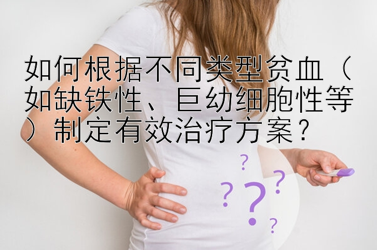 如何根据不同类型贫血（如缺铁性、巨幼细胞性等）制定有效治疗方案？